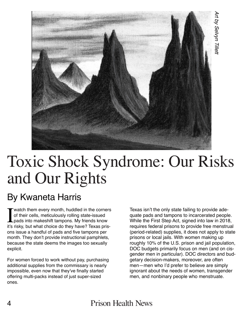 HajiL uhnies Aq uy  Toxic Shock Syndrome: Our Risks  and Our Rights  By Kwaneta Harris  “watch them every month, huddled in the comers Iuv their cells, meticulously rolling state-issued  pads into makeshift tampons. My friends know it’s risky, but what choice do they have? Texas pris- ons issue a handful of pads and five tampons per month. They don’t provide instructional pamphlets, because the state deems the images too sexually explicit.  For women forced to work without pay, purchasing additional supplies from the commissary is nearly impossible, even now that they ve finally started offering multi-packs instead of just super-sized ones.  Texas isn’t the only state failing to provide ade- quate pads and tampons to incarcerated people. While the First Step Act, signed into law in 2018, requires federal prisons to provide free menstrual (period-related) supplies, it does not apply to state prisons or local jails. With women making up roughly 10% of the U.S. prison and jail population, DOC budgets primarily focus on men (and on cis- gender men in particular). DOC directors and bud- getary decision-makers, moreover, are often men—men who I’d prefer to believe are simply ignorant about the needs of women, transgender men, and nonbinary people who menstruate.  4 Prison Health News 